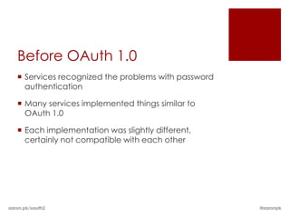 Before OAuth 1.0
    Services recognized the problems with password
     authentication

    Many services implemented things similar to
     OAuth 1.0

    Each implementation was slightly different,
     certainly not compatible with each other




aaron.pk/oauth2                                       @aaronpk
 
