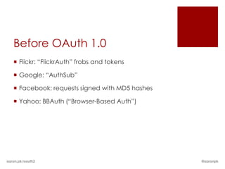 Before OAuth 1.0
    Flickr: “FlickrAuth” frobs and tokens

    Google: “AuthSub”

    Facebook: requests signed with MD5 hashes

    Yahoo: BBAuth (“Browser-Based Auth”)




aaron.pk/oauth2                                  @aaronpk
 