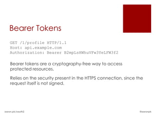 Bearer Tokens
    GET /1/profile HTTP/1.1
    Host: api.example.com
    Authorization: Bearer B2mpLsHWhuVFw3YeLFW3f2

    Bearer tokens are a cryptography-free way to access
    protected resources.

    Relies on the security present in the HTTPS connection, since the
    request itself is not signed.




aaron.pk/oauth2                                                    @aaronpk
 