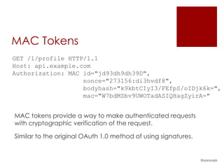 MAC Tokens
GET /1/profile HTTP/1.1
Host: api.example.com
Authorization: MAC id="jd93dh9dh39D",
                   nonce="273156:di3hvdf8",
                   bodyhash="k9kbtCIyI3/FEfpS/oIDjk6k=",
                   mac="W7bdMZbv9UWOTadASIQHagZyirA="


MAC tokens provide a way to make authenticated requests
with cryptographic verification of the request.

Similar to the original OAuth 1.0 method of using signatures.


                                                                @aaronpk
 