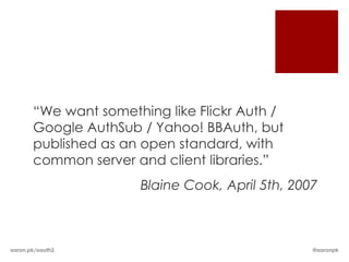 “We want something like Flickr Auth /
       Google AuthSub / Yahoo! BBAuth, but
       published as an open standard, with
       common server and client libraries.”
                      Blaine Cook, April 5th, 2007



aaron.pk/oauth2                                  @aaronpk
 