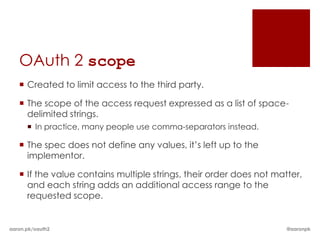 OAuth 2 scope
    Created to limit access to the third party.

    The scope of the access request expressed as a list of space-
     delimited strings.
       In practice, many people use comma-separators instead.

    The spec does not define any values, it’s left up to the
     implementor.

    If the value contains multiple strings, their order does not matter,
     and each string adds an additional access range to the
     requested scope.


aaron.pk/oauth2                                                      @aaronpk
 