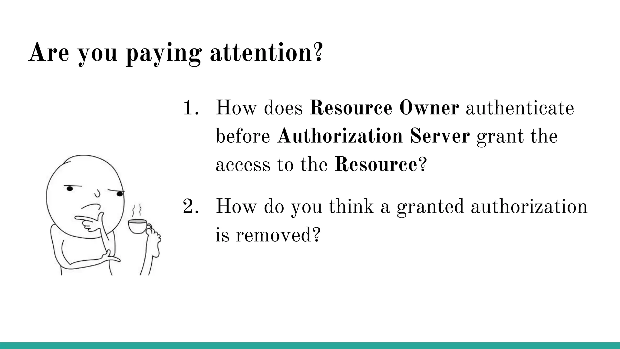 Are you paying attention?
1. How does Resource Owner authenticate
before Authorization Server grant the
access to the Resource?
2. How do you think a granted authorization
is removed?
 