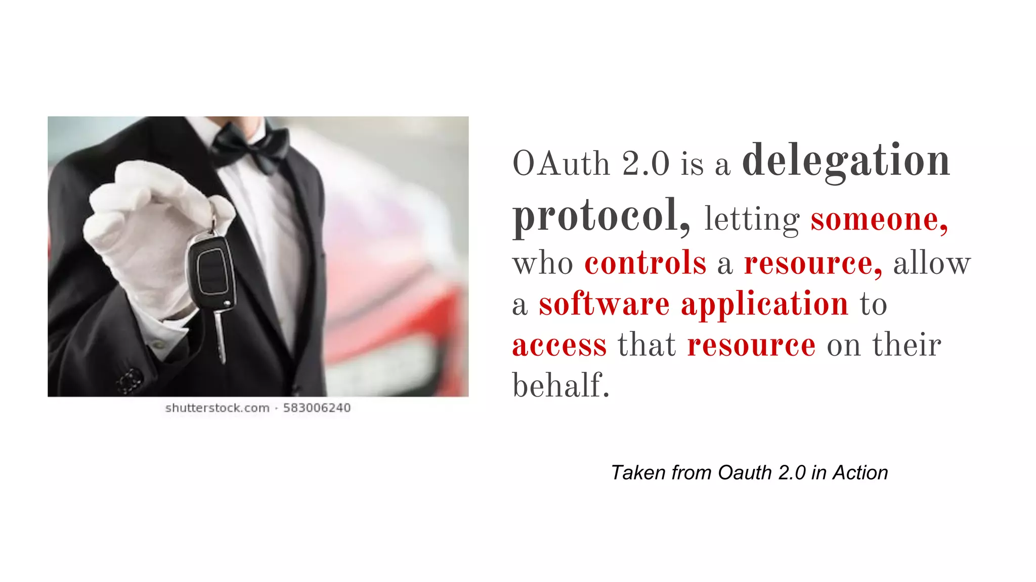 OAuth 2.0 is a delegation
protocol, letting someone,
who controls a resource, allow
a software application to
access that resource on their
behalf.
Taken from Oauth 2.0 in Action
 