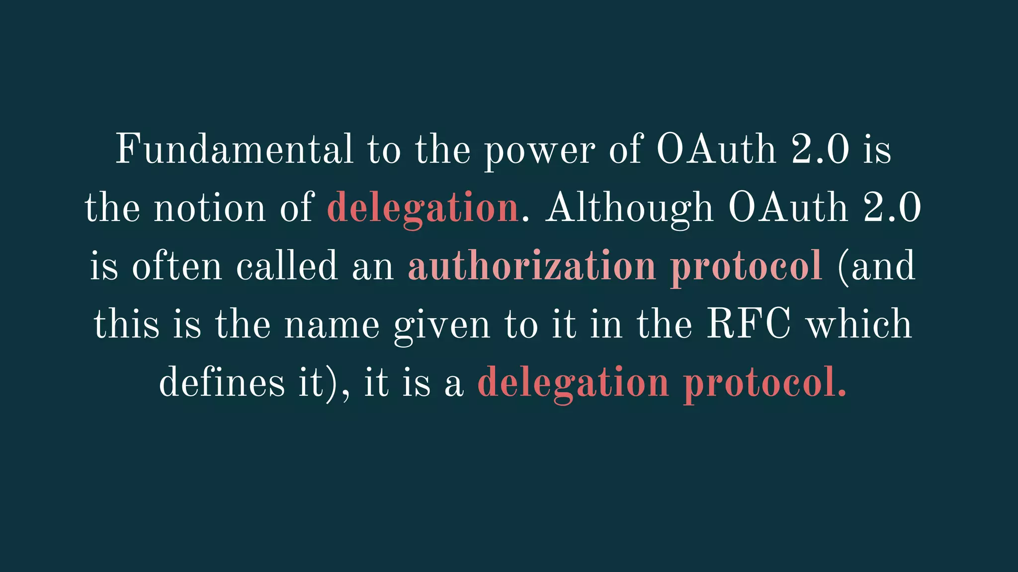 Fundamental to the power of OAuth 2.0 is
the notion of delegation. Although OAuth 2.0
is often called an authorization protocol (and
this is the name given to it in the RFC which
defines it), it is a delegation protocol.
 