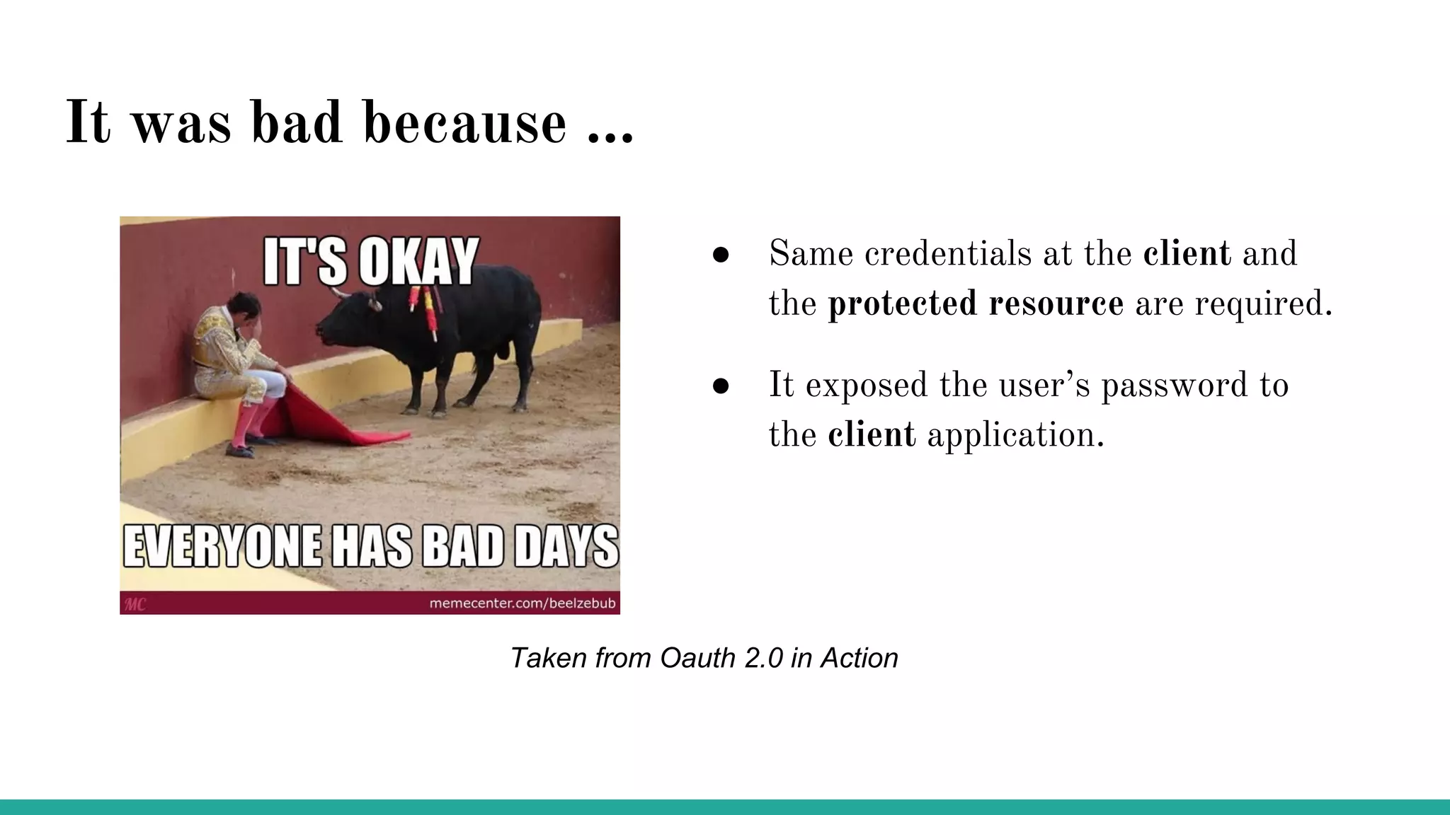 It was bad because ...
● Same credentials at the client and
the protected resource are required.
● It exposed the user’s password to
the client application.
Taken from Oauth 2.0 in Action
 
