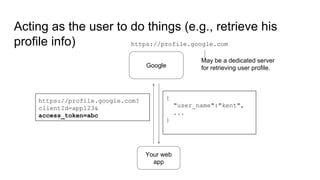 Acting as the user to do things (e.g., retrieve his
profile info)
Google
https://profile.google.com
Your web
app
https://profile.google.com?
clientId=app123&
access_token=abc
{
"user_name":"kent",
...
}
May be a dedicated server
for retrieving user profile.
 