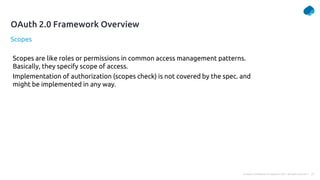 21
Company Confidential © Capgemini 2021. All rights reserved |
Scopes
OAuth 2.0 Framework Overview
Scopes are like roles or permissions in common access management patterns.
Basically, they specify scope of access.
Implementation of authorization (scopes check) is not covered by the spec. and
might be implemented in any way.
 