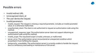 23
Company Confidential © Capgemini 2021. All rights reserved |
Possible errors
• Invalid redirect URL
• Unrecognized client_id
• The user denies the request
• Invalid parameters
• invalid_request: The request is missing a required parameter, includes an invalid parameter
value, or is otherwise malformed.
• unauthorized_client: The client is not authorized to request an authorization code using this
method.
• unsupported_response_type: The authorization server does not support obtaining an
authorization code using this method.
• invalid_scope: The requested scope is invalid, unknown, or malformed.
• server_error: The authorization server encountered an unexpected condition which
prevented it from fulfilling the request.
• temporarily_unavailable: The authorization server is currently unable to handle the request
due to a temporary overloading or maintenance of the server.
 