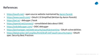 34
Company Confidential © Capgemini 2021. All rights reserved |
References
• https://oauth.net/ - open-source website maintained by Aaron Parecki
• https://www.oauth.com/ - OAuth 2.0 Simplified (Written by Aaron Parecki)
• https://jwt.io/ - debugger / book
• https://openid.net/connect/ - consolidated data about OIDC
• https://oidcdebugger.com/ - OIDC debugger
• https://portswigger.net/web-security/oauth/preventing - OAuth vulnerabilities
• https://datatracker.ietf.org/doc/html/draft-ietf-oauth-security-topics - OAuth
spec: Security Best Practices
 