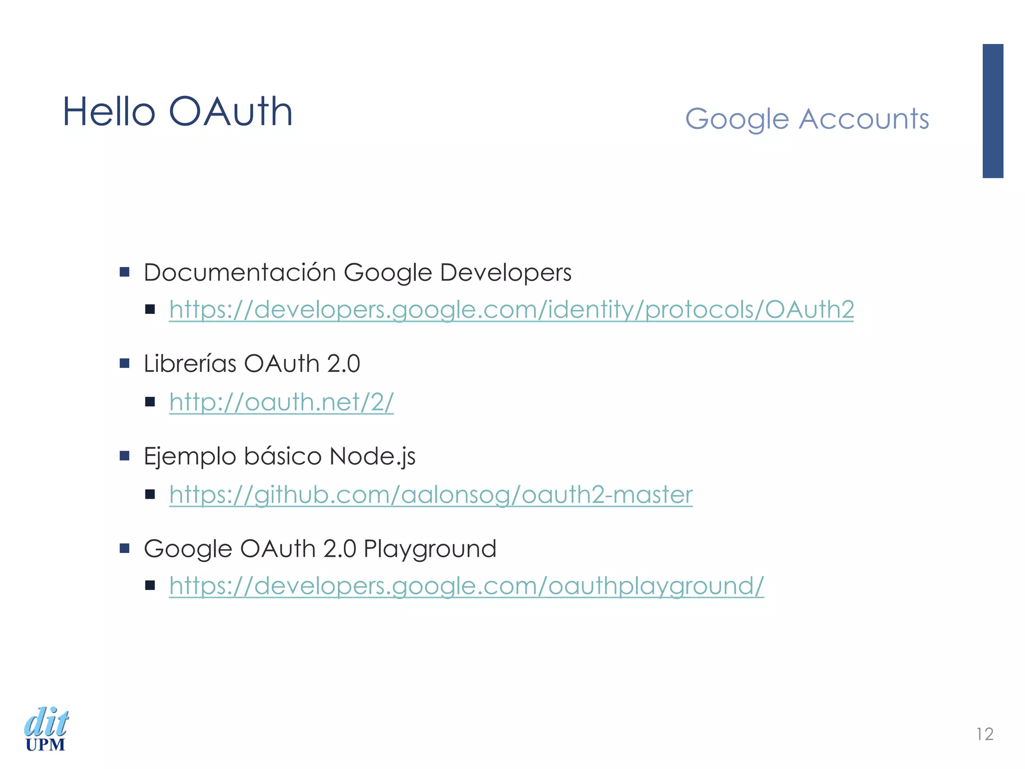 Hello OAuth
¡  Documentación Google Developers
¡  https://developers.google.com/identity/protocols/OAuth2
¡  Librerías OAuth 2.0
¡  http://oauth.net/2/
¡  Ejemplo básico Node.js
¡  https://github.com/aalonsog/oauth2-master
¡  Google OAuth 2.0 Playground
¡  https://developers.google.com/oauthplayground/
Google Accounts
12
 