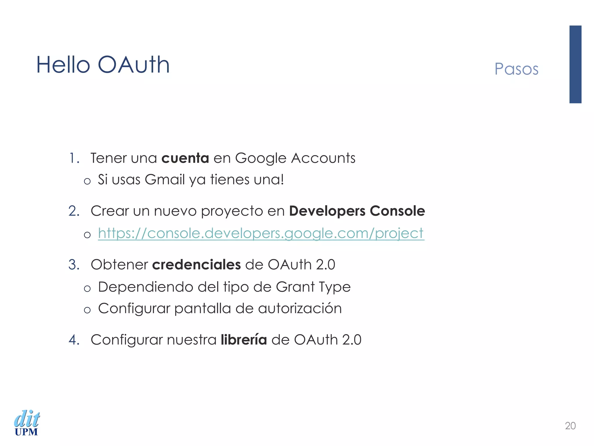 Hello OAuth
1.  Tener una cuenta en Google Accounts
o  Si usas Gmail ya tienes una!
2.  Crear un nuevo proyecto en Developers Console
o  https://console.developers.google.com/project
3.  Obtener credenciales de OAuth 2.0
o  Dependiendo del tipo de Grant Type
o  Configurar pantalla de autorización
4.  Configurar nuestra librería de OAuth 2.0
Pasos
20
 