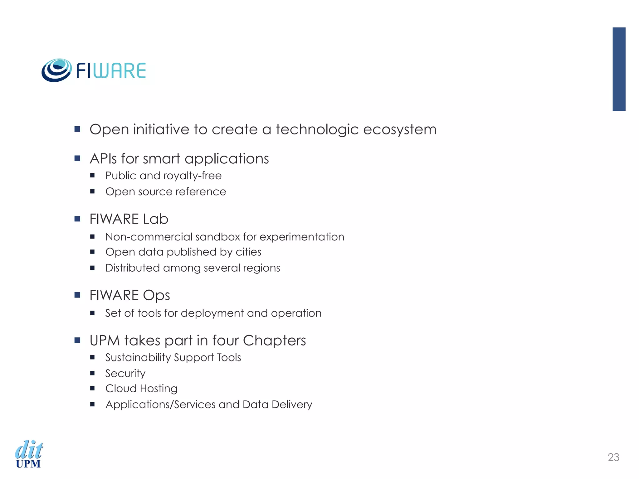 ¡  Open initiative to create a technologic ecosystem
¡  APIs for smart applications
¡  Public and royalty-free
¡  Open source reference
¡  FIWARE Lab
¡  Non-commercial sandbox for experimentation
¡  Open data published by cities
¡  Distributed among several regions
¡  FIWARE Ops
¡  Set of tools for deployment and operation
¡  UPM takes part in four Chapters
¡  ‪Sustainability Support Tools‬
¡  Security
¡  Cloud Hosting
¡  Applications/Services and Data Delivery
23
 