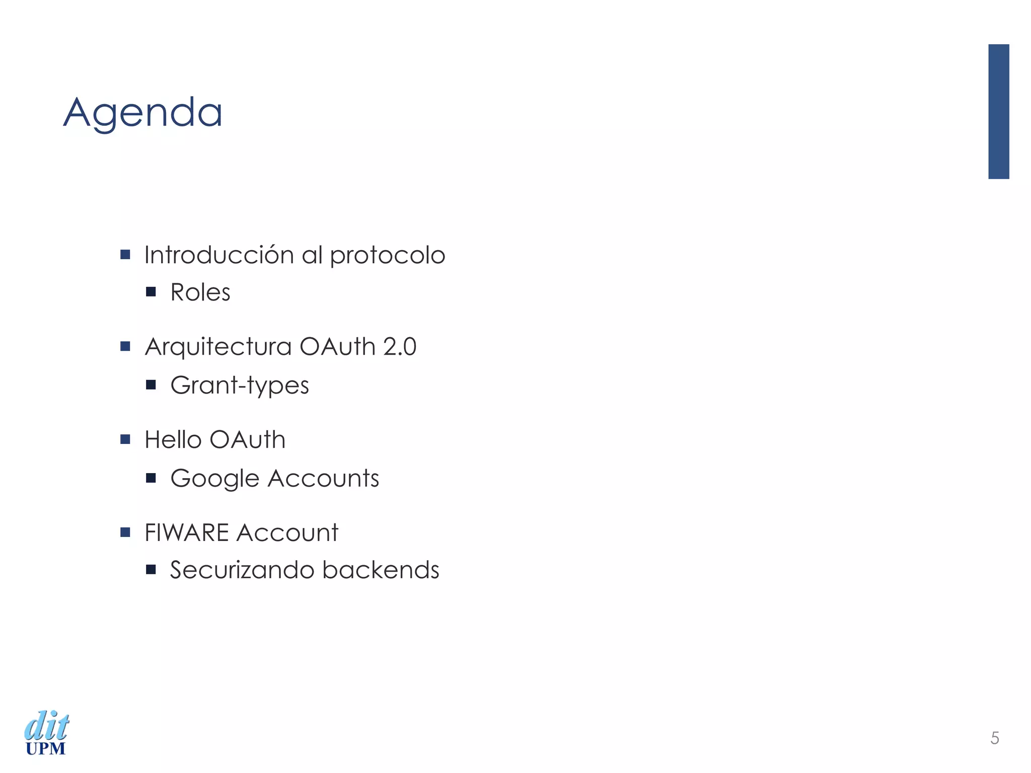 Agenda
¡  Introducción al protocolo
¡  Roles
¡  Arquitectura OAuth 2.0
¡  Grant-types
¡  Hello OAuth
¡  Google Accounts
¡  FIWARE Account
¡  Securizando backends
5
 