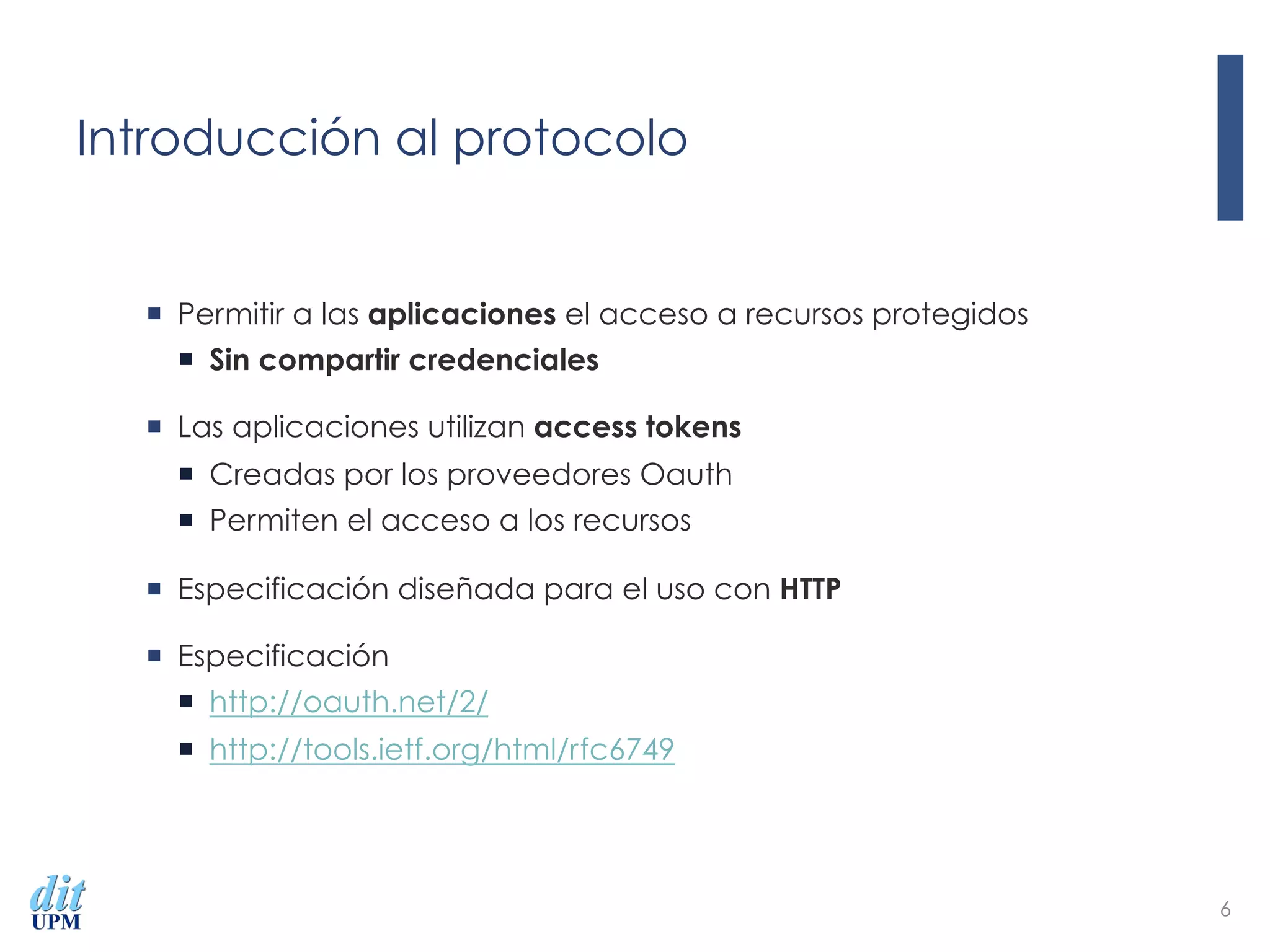 Introducción al protocolo
¡  Permitir a las aplicaciones el acceso a recursos protegidos
¡  Sin compartir credenciales
¡  Las aplicaciones utilizan access tokens
¡  Creadas por los proveedores Oauth
¡  Permiten el acceso a los recursos
¡  Especificación diseñada para el uso con HTTP
¡  Especificación
¡  http://oauth.net/2/
¡  http://tools.ietf.org/html/rfc6749
6
 