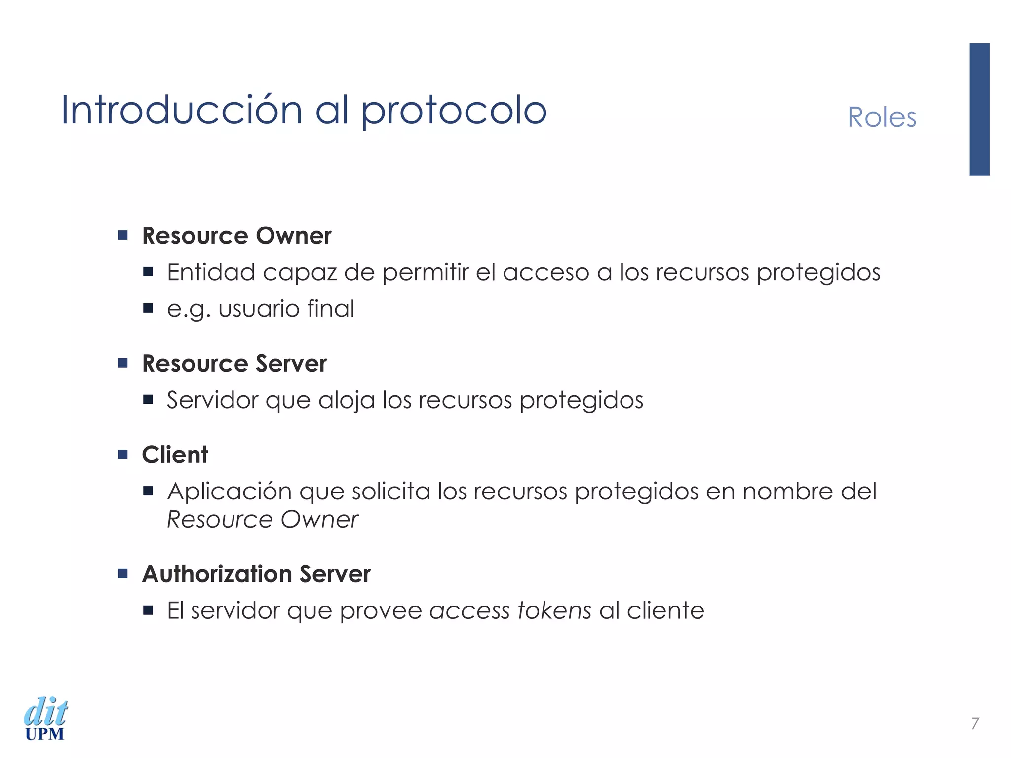 Introducción al protocolo
¡  Resource Owner
¡  Entidad capaz de permitir el acceso a los recursos protegidos
¡  e.g. usuario final
¡  Resource Server
¡  Servidor que aloja los recursos protegidos
¡  Client
¡  Aplicación que solicita los recursos protegidos en nombre del
Resource Owner
¡  Authorization Server
¡  El servidor que provee access tokens al cliente
Roles
7
 