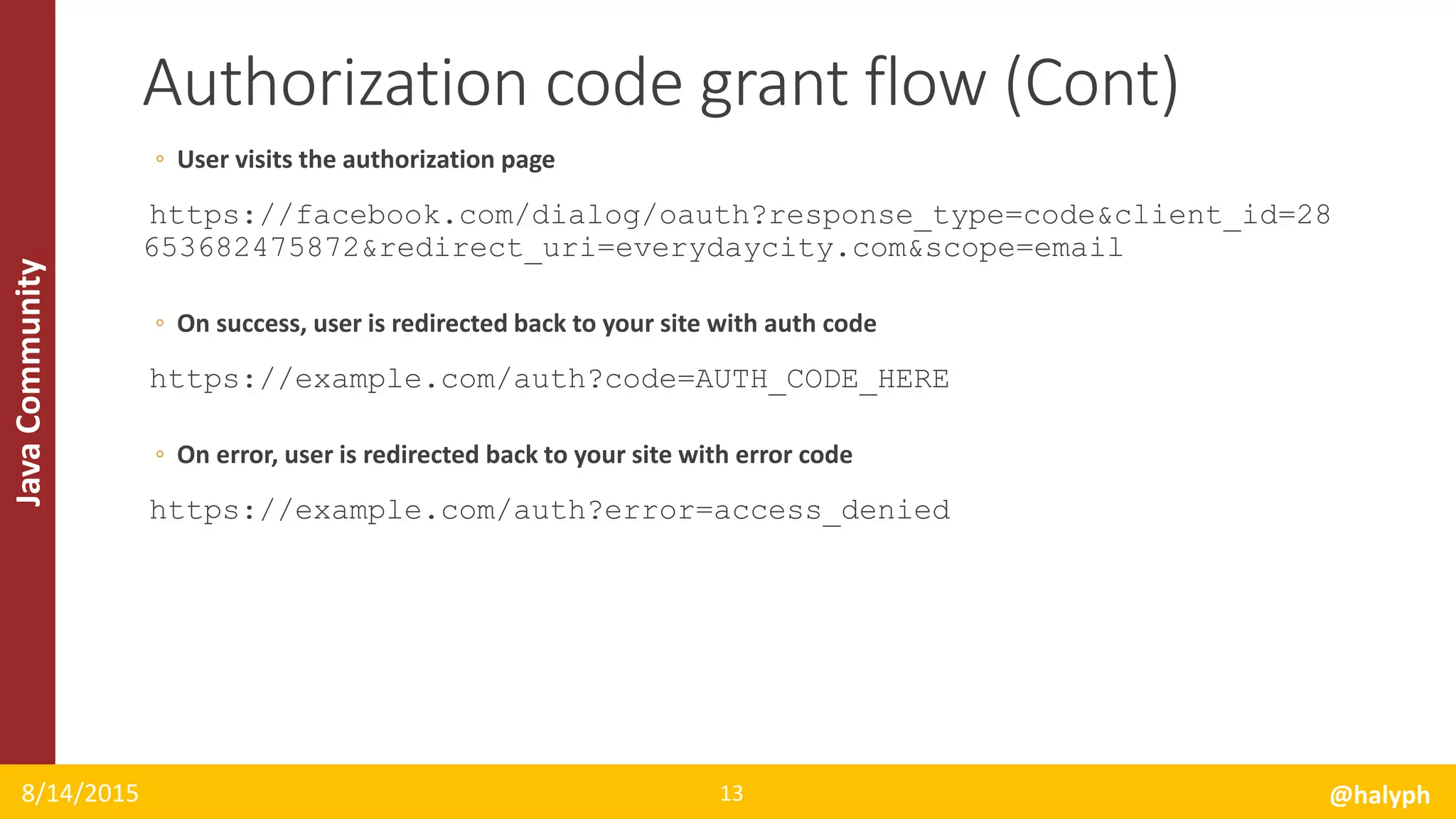 JavaCommunity
◦ User visits the authorization page
https://facebook.com/dialog/oauth?response_type=code&client_id=28
653682475872&redirect_uri=everydaycity.com&scope=email
◦ On success, user is redirected back to your site with auth code
https://example.com/auth?code=AUTH_CODE_HERE
◦ On error, user is redirected back to your site with error code
https://example.com/auth?error=access_denied
8/14/2015 @halyph13
Authorization code grant flow (Cont)
 