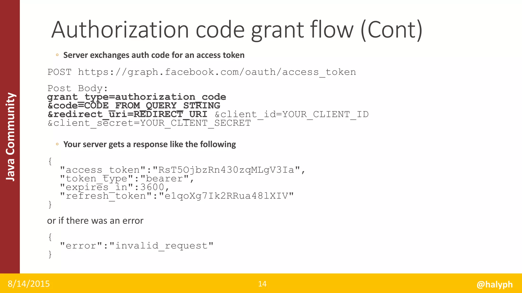 JavaCommunity
◦ Server exchanges auth code for an access token
POST https://graph.facebook.com/oauth/access_token
Post Body:
grant_type=authorization_code
&code=CODE_FROM_QUERY_STRING
&redirect_uri=REDIRECT_URI &client_id=YOUR_CLIENT_ID
&client_secret=YOUR_CLIENT_SECRET
◦ Your server gets a response like the following
{
"access_token":"RsT5OjbzRn430zqMLgV3Ia",
"token_type":"bearer",
"expires_in":3600,
"refresh_token":"e1qoXg7Ik2RRua48lXIV"
}
or if there was an error
{
"error":"invalid_request"
}
8/14/2015 @halyph14
Authorization code grant flow (Cont)
 