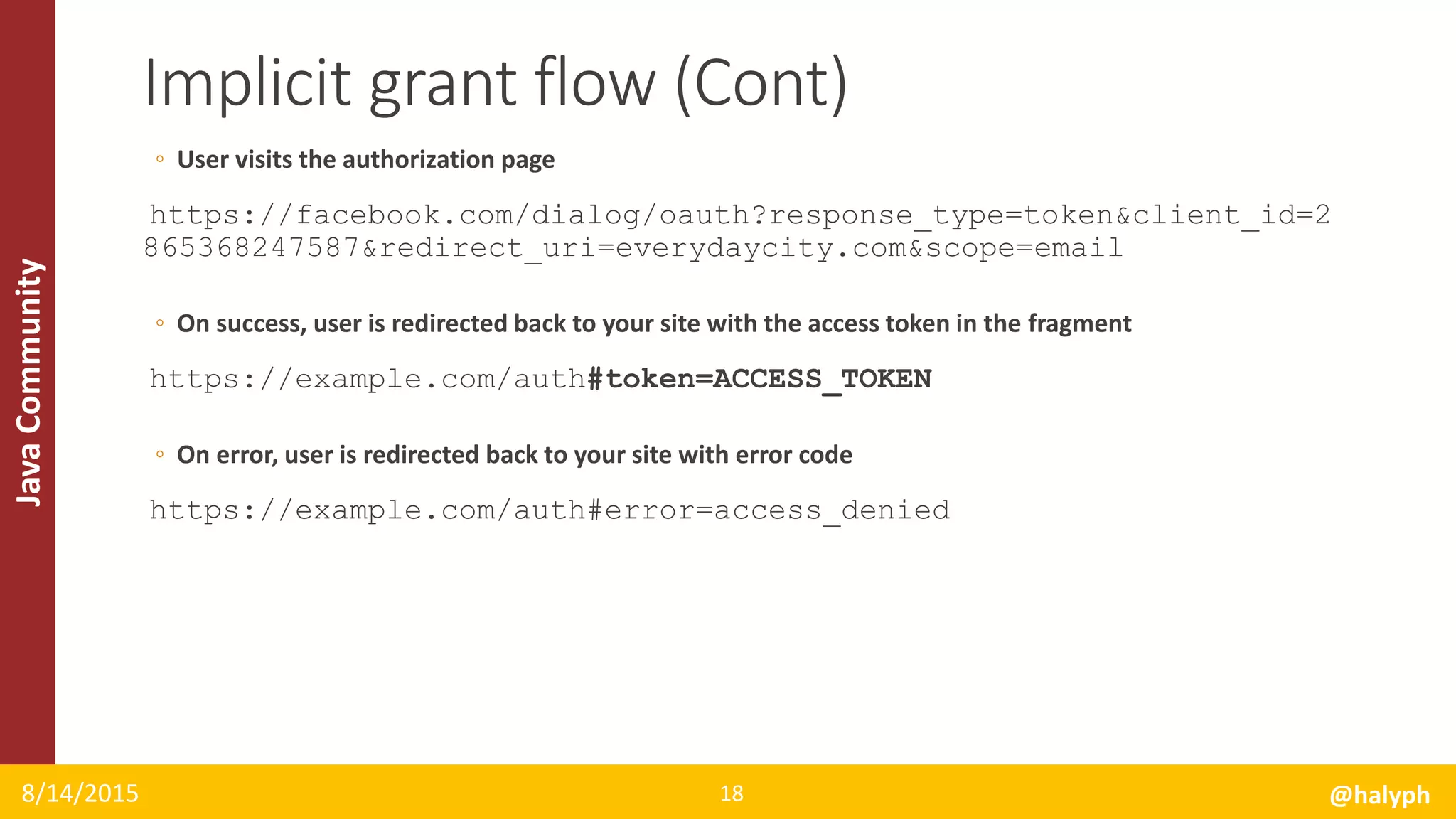 JavaCommunity
◦ User visits the authorization page
https://facebook.com/dialog/oauth?response_type=token&client_id=2
865368247587&redirect_uri=everydaycity.com&scope=email
◦ On success, user is redirected back to your site with the access token in the fragment
https://example.com/auth#token=ACCESS_TOKEN
◦ On error, user is redirected back to your site with error code
https://example.com/auth#error=access_denied
8/14/2015 @halyph18
Implicit grant flow (Cont)
 