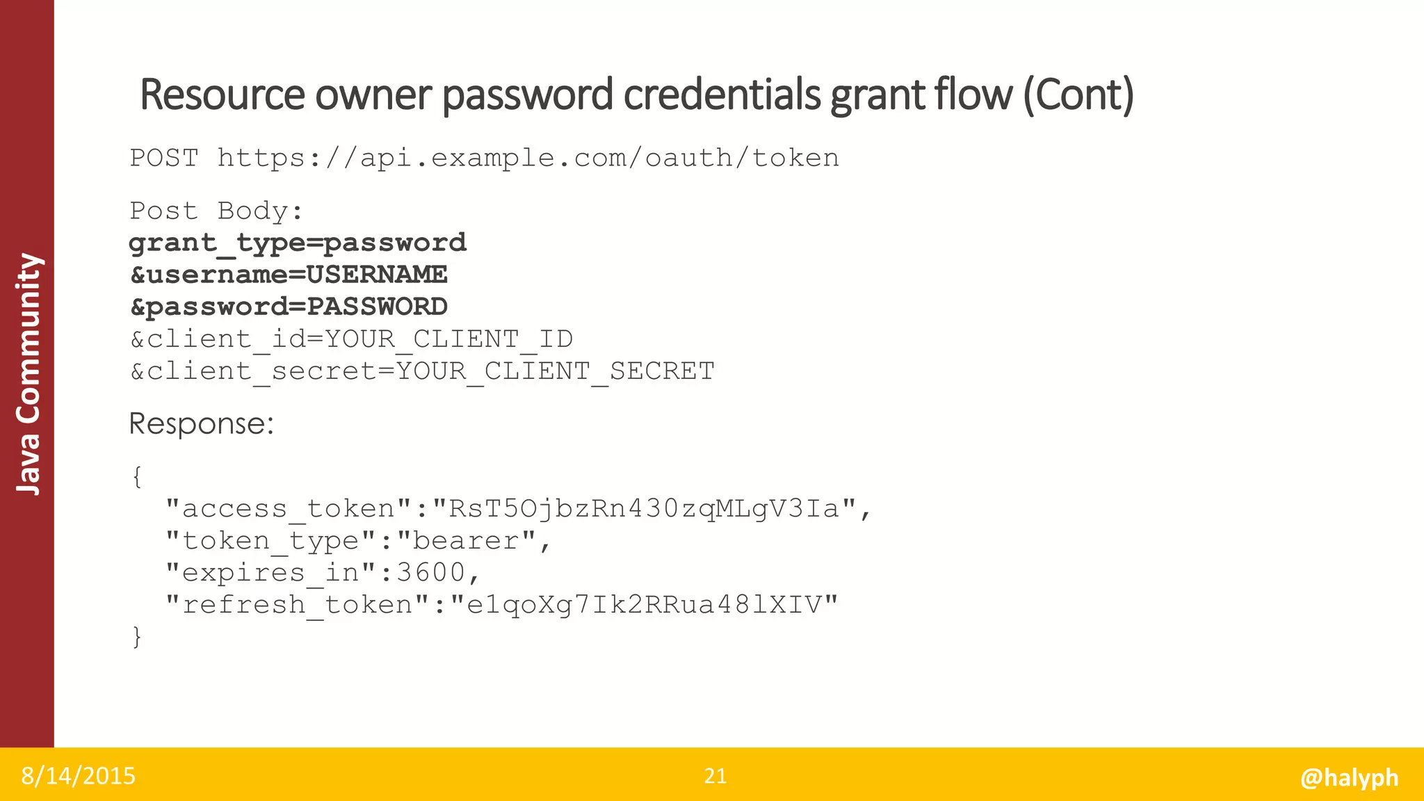 JavaCommunity
POST https://api.example.com/oauth/token
Post Body:
grant_type=password
&username=USERNAME
&password=PASSWORD
&client_id=YOUR_CLIENT_ID
&client_secret=YOUR_CLIENT_SECRET
Response:
{
"access_token":"RsT5OjbzRn430zqMLgV3Ia",
"token_type":"bearer",
"expires_in":3600,
"refresh_token":"e1qoXg7Ik2RRua48lXIV"
}
8/14/2015 @halyph21
Resource owner password credentials grant flow (Cont)
 