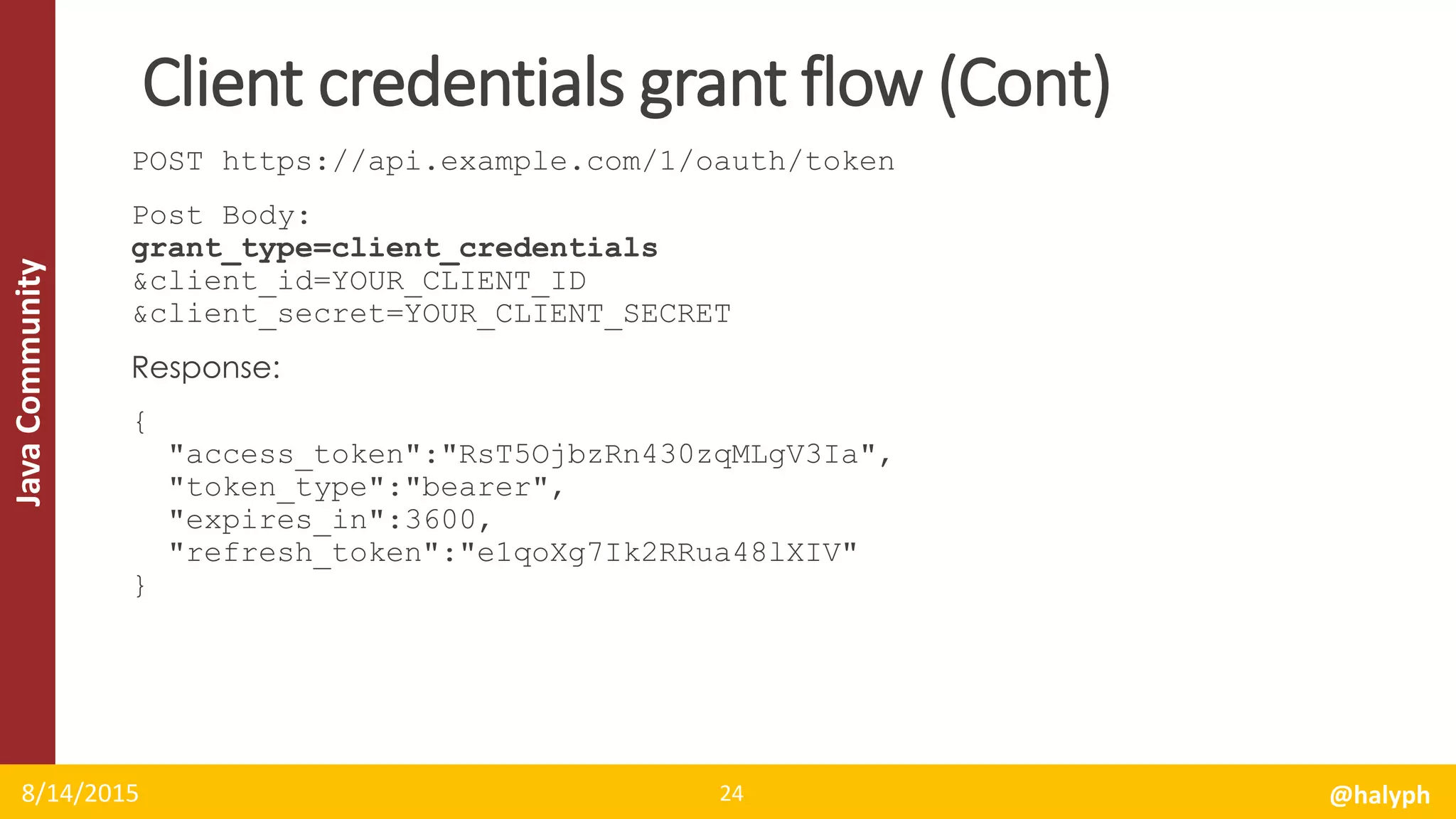 JavaCommunity
POST https://api.example.com/1/oauth/token
Post Body:
grant_type=client_credentials
&client_id=YOUR_CLIENT_ID
&client_secret=YOUR_CLIENT_SECRET
Response:
{
"access_token":"RsT5OjbzRn430zqMLgV3Ia",
"token_type":"bearer",
"expires_in":3600,
"refresh_token":"e1qoXg7Ik2RRua48lXIV"
}
8/14/2015 @halyph24
Client credentials grant flow (Cont)
 