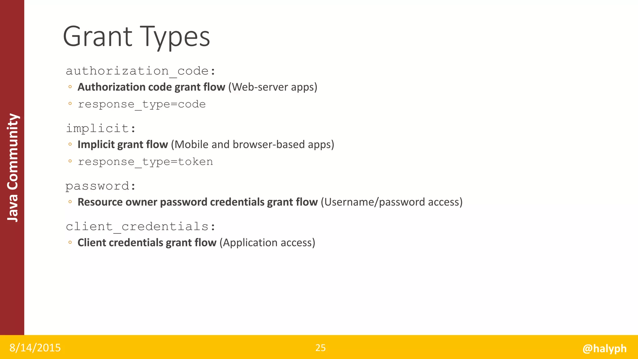 JavaCommunity
authorization_code:
◦ Authorization code grant flow (Web-server apps)
◦ response_type=code
implicit:
◦ Implicit grant flow (Mobile and browser-based apps)
◦ response_type=token
password:
◦ Resource owner password credentials grant flow (Username/password access)
client_credentials:
◦ Client credentials grant flow (Application access)
8/14/2015 @halyph25
Grant Types
 