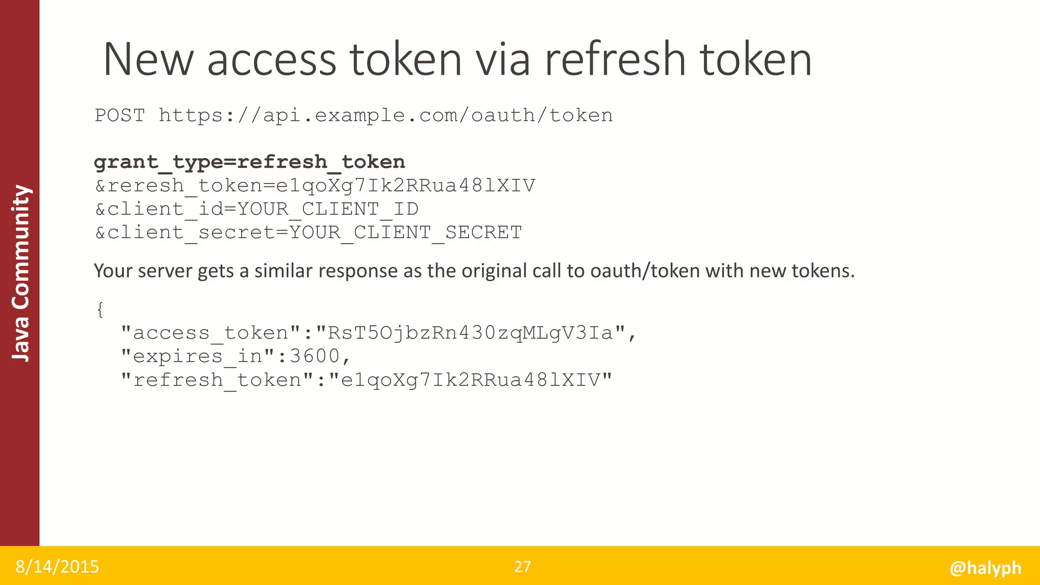 JavaCommunity
POST https://api.example.com/oauth/token
grant_type=refresh_token
&reresh_token=e1qoXg7Ik2RRua48lXIV
&client_id=YOUR_CLIENT_ID
&client_secret=YOUR_CLIENT_SECRET
Your server gets a similar response as the original call to oauth/token with new tokens.
{
"access_token":"RsT5OjbzRn430zqMLgV3Ia",
"expires_in":3600,
"refresh_token":"e1qoXg7Ik2RRua48lXIV"
8/14/2015 @halyph27
New access token via refresh token
 