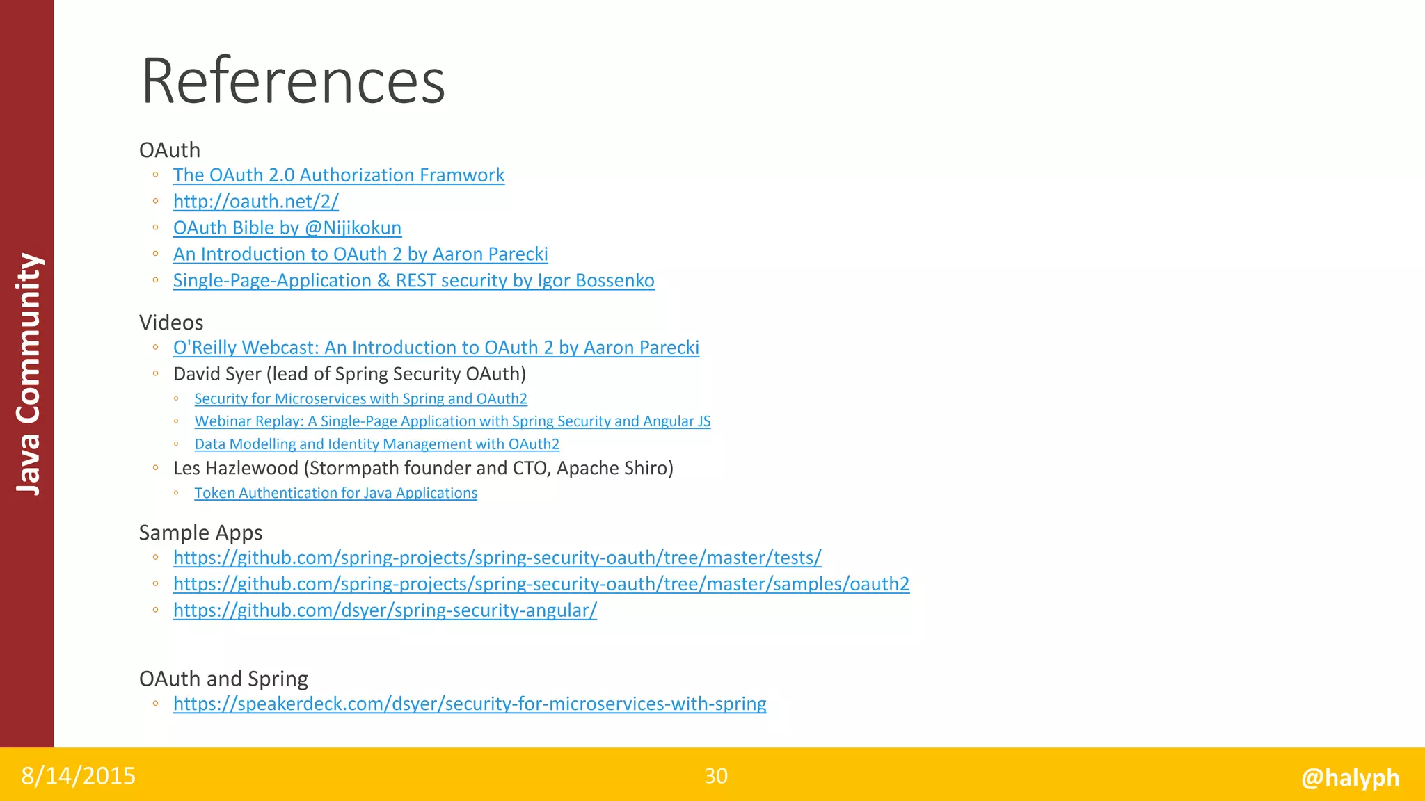 JavaCommunity
OAuth
◦ The OAuth 2.0 Authorization Framwork
◦ http://oauth.net/2/
◦ OAuth Bible by @Nijikokun
◦ An Introduction to OAuth 2 by Aaron Parecki
◦ Single-Page-Application & REST security by Igor Bossenko
Videos
◦ O'Reilly Webcast: An Introduction to OAuth 2 by Aaron Parecki
◦ David Syer (lead of Spring Security OAuth)
◦ Security for Microservices with Spring and OAuth2
◦ Webinar Replay: A Single-Page Application with Spring Security and Angular JS
◦ Data Modelling and Identity Management with OAuth2
◦ Les Hazlewood (Stormpath founder and CTO, Apache Shiro)
◦ Token Authentication for Java Applications
Sample Apps
◦ https://github.com/spring-projects/spring-security-oauth/tree/master/tests/
◦ https://github.com/spring-projects/spring-security-oauth/tree/master/samples/oauth2
◦ https://github.com/dsyer/spring-security-angular/
OAuth and Spring
◦ https://speakerdeck.com/dsyer/security-for-microservices-with-spring
8/14/2015 @halyph30
References
 