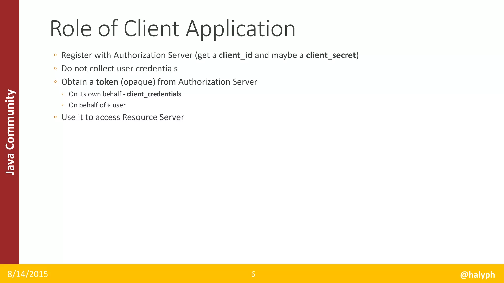JavaCommunity
◦ Register with Authorization Server (get a client_id and maybe a client_secret)
◦ Do not collect user credentials
◦ Obtain a token (opaque) from Authorization Server
◦ On its own behalf - client_credentials
◦ On behalf of a user
◦ Use it to access Resource Server
8/14/2015 @halyph6
Role of Client Application
 