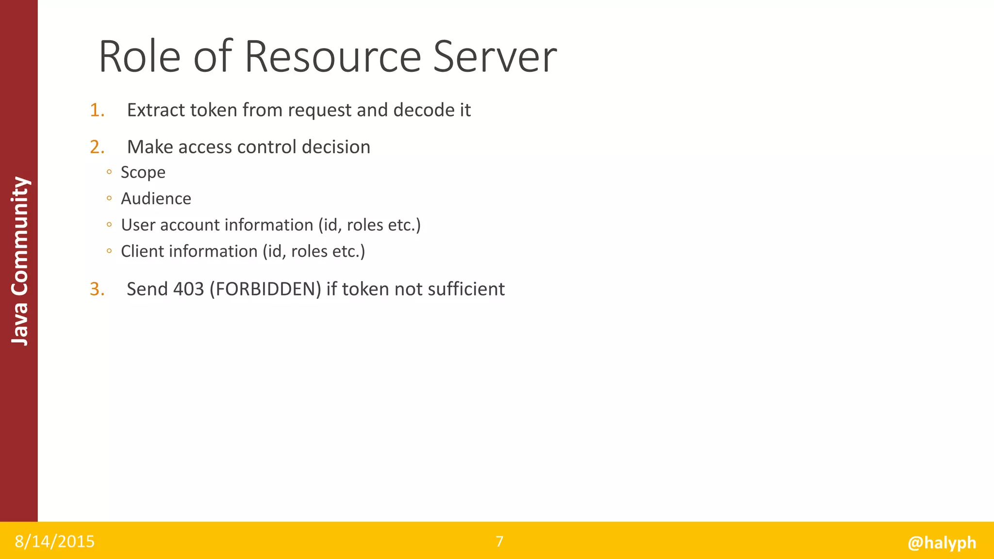 JavaCommunity
1. Extract token from request and decode it
2. Make access control decision
◦ Scope
◦ Audience
◦ User account information (id, roles etc.)
◦ Client information (id, roles etc.)
3. Send 403 (FORBIDDEN) if token not sufficient
8/14/2015 @halyph7
Role of Resource Server
 