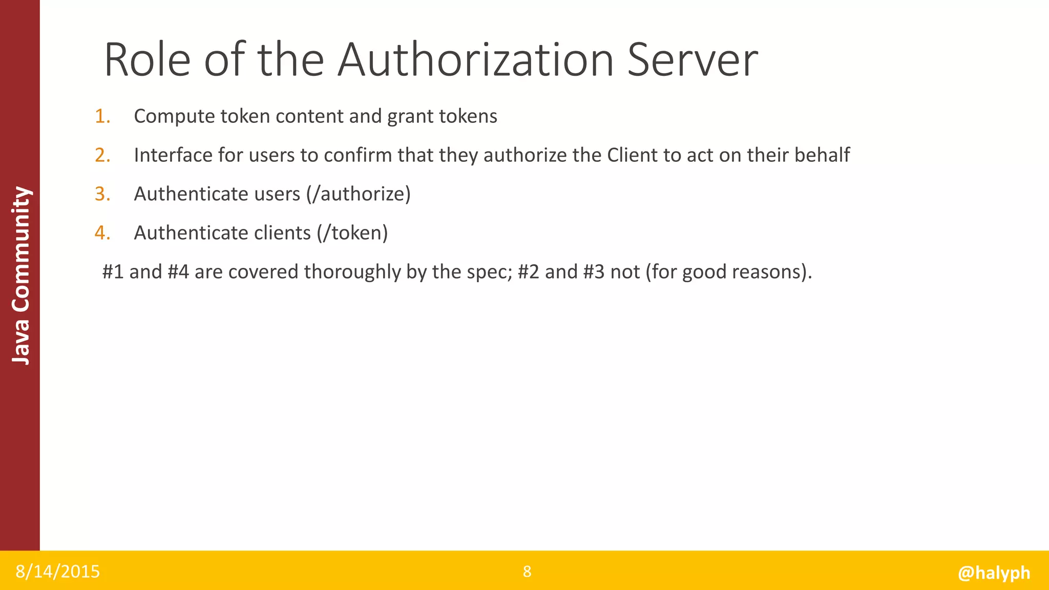 JavaCommunity
1. Compute token content and grant tokens
2. Interface for users to confirm that they authorize the Client to act on their behalf
3. Authenticate users (/authorize)
4. Authenticate clients (/token)
#1 and #4 are covered thoroughly by the spec; #2 and #3 not (for good reasons).
8/14/2015 @halyph8
Role of the Authorization Server
 