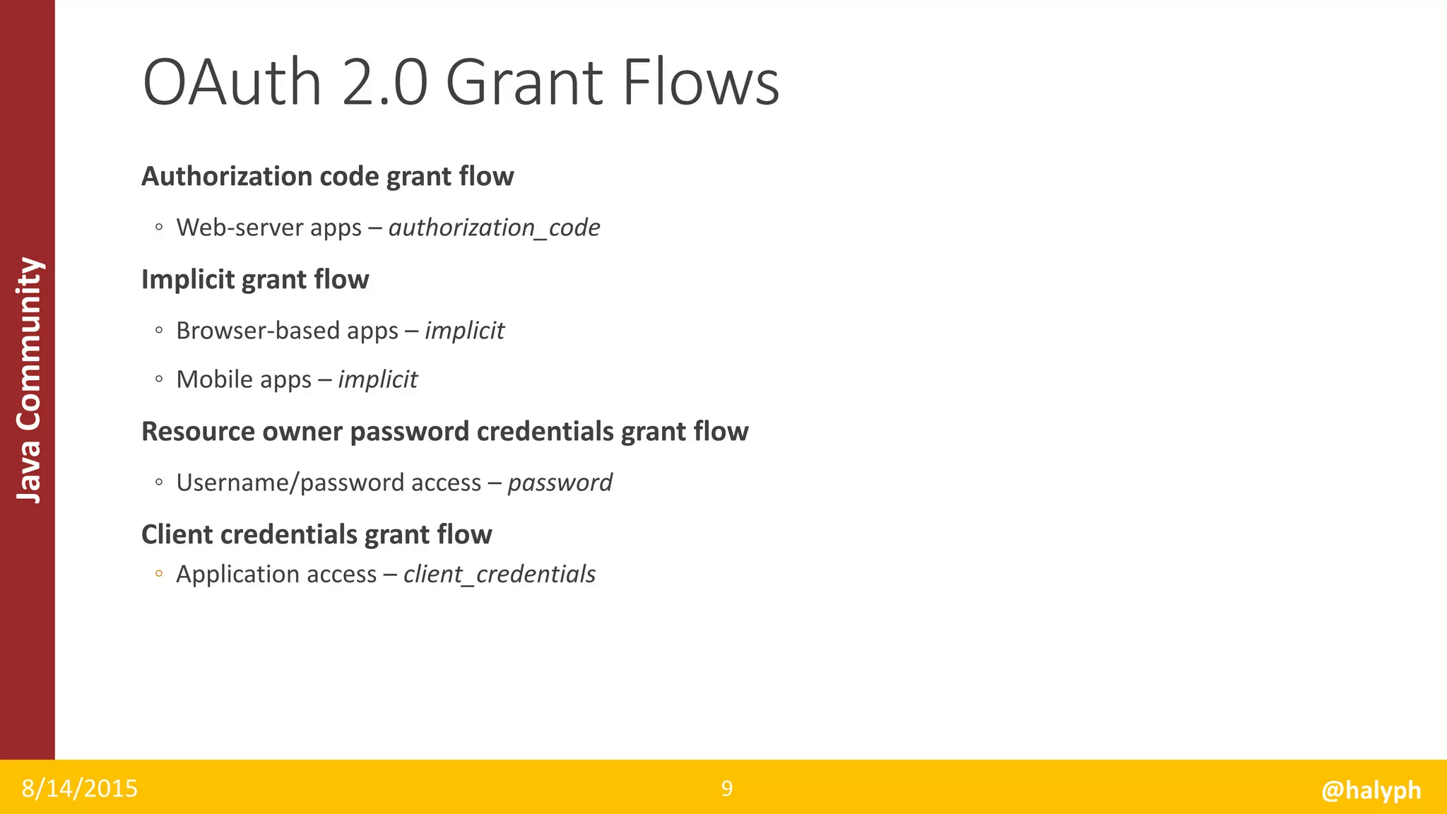 JavaCommunity
Authorization code grant flow
◦ Web-server apps – authorization_code
Implicit grant flow
◦ Browser-based apps – implicit
◦ Mobile apps – implicit
Resource owner password credentials grant flow
◦ Username/password access – password
Client credentials grant flow
◦ Application access – client_credentials
8/14/2015 @halyph9
OAuth 2.0 Grant Flows
 