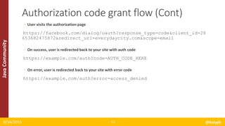JavaCommunity
◦ User visits the authorization page
https://facebook.com/dialog/oauth?response_type=code&client_id=28
653682475872&redirect_uri=everydaycity.com&scope=email
◦ On success, user is redirected back to your site with auth code
https://example.com/auth?code=AUTH_CODE_HERE
◦ On error, user is redirected back to your site with error code
https://example.com/auth?error=access_denied
8/14/2015 @halyph13
Authorization code grant flow (Cont)
 