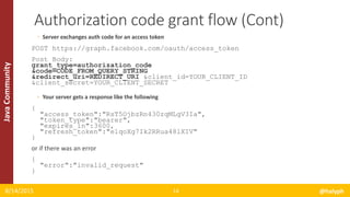 JavaCommunity
◦ Server exchanges auth code for an access token
POST https://graph.facebook.com/oauth/access_token
Post Body:
grant_type=authorization_code
&code=CODE_FROM_QUERY_STRING
&redirect_uri=REDIRECT_URI &client_id=YOUR_CLIENT_ID
&client_secret=YOUR_CLIENT_SECRET
◦ Your server gets a response like the following
{
"access_token":"RsT5OjbzRn430zqMLgV3Ia",
"token_type":"bearer",
"expires_in":3600,
"refresh_token":"e1qoXg7Ik2RRua48lXIV"
}
or if there was an error
{
"error":"invalid_request"
}
8/14/2015 @halyph14
Authorization code grant flow (Cont)
 