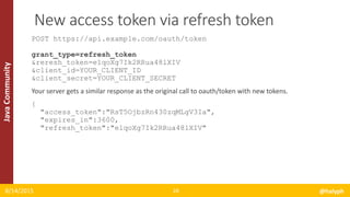 JavaCommunity
POST https://api.example.com/oauth/token
grant_type=refresh_token
&reresh_token=e1qoXg7Ik2RRua48lXIV
&client_id=YOUR_CLIENT_ID
&client_secret=YOUR_CLIENT_SECRET
Your server gets a similar response as the original call to oauth/token with new tokens.
{
"access_token":"RsT5OjbzRn430zqMLgV3Ia",
"expires_in":3600,
"refresh_token":"e1qoXg7Ik2RRua48lXIV"
8/14/2015 @halyph28
New access token via refresh token
 