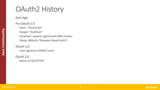 JavaCommunity
Dark Age
Pre OAuth 1.0
◦ Flickr: “FlickrAuth”
◦ Google: “AuthSub”
◦ Facebook: request signed with MD5 hashes
◦ Yahoo: BBAuth (“Browser-Based Auth”)
OAuth 1.0
◦ Uses signature (HMAC hash)
Oauth 2.0
◦ Relies on SSL/HTTPS
8/14/2015 @halyph3
OAuth2 History
 