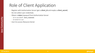 JavaCommunity
◦ Register with Authorization Server (get a client_id and maybe a client_secret)
◦ Do not collect user credentials
◦ Obtain a token (opaque) from Authorization Server
◦ On its own behalf - client_credentials
◦ On behalf of a user
◦ Use it to access Resource Server
8/14/2015 @halyph6
Role of Client Application
 