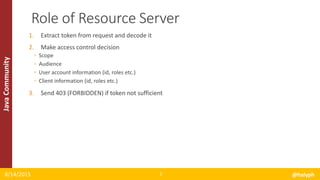 JavaCommunity
1. Extract token from request and decode it
2. Make access control decision
◦ Scope
◦ Audience
◦ User account information (id, roles etc.)
◦ Client information (id, roles etc.)
3. Send 403 (FORBIDDEN) if token not sufficient
8/14/2015 @halyph7
Role of Resource Server
 