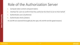 JavaCommunity
1. Compute token content and grant tokens
2. Interface for users to confirm that they authorize the Client to act on their behalf
3. Authenticate users (/authorize)
4. Authenticate clients (/token)
#1 and #4 are covered thoroughly by the spec; #2 and #3 not (for good reasons).
8/14/2015 @halyph8
Role of the Authorization Server
 