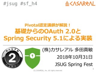 (C) CASAREAL, Inc. All rights reserved.
#jsug #sf_h4
Pivotal認定講師が解説！
基礎からのOAuth 2.0と
Spring Security 5.1による実装
(株)カサレアル 多⽥真敏
2018年10⽉31⽇
JSUG Spring Fest
1
 