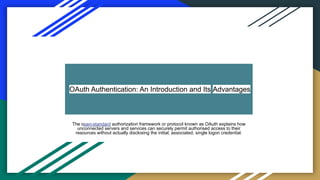 OAuth Authentication: An Introduction and Its Advantages
The open-standard authorization framework or protocol known as OAuth explains how
unconnected servers and services can securely permit authorised access to their
resources without actually disclosing the initial, associated, single logon credential.
 