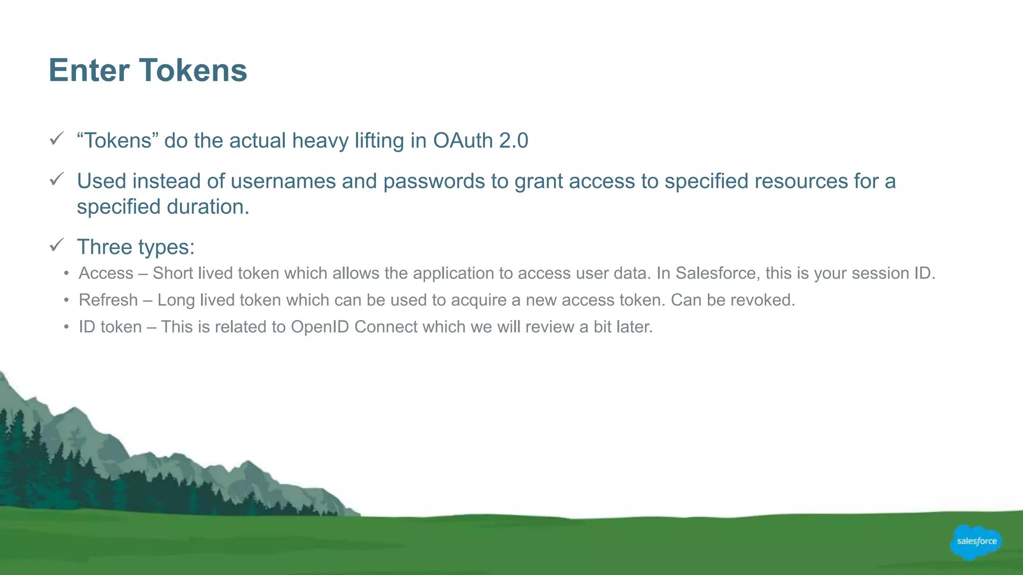 Enter Tokens
 “Tokens” do the actual heavy lifting in OAuth 2.0
 Used instead of usernames and passwords to grant access to specified resources for a
specified duration.
 Three types:
• Access – Short lived token which allows the application to access user data. In Salesforce, this is your session ID.
• Refresh – Long lived token which can be used to acquire a new access token. Can be revoked.
• ID token – This is related to OpenID Connect which we will review a bit later.
 