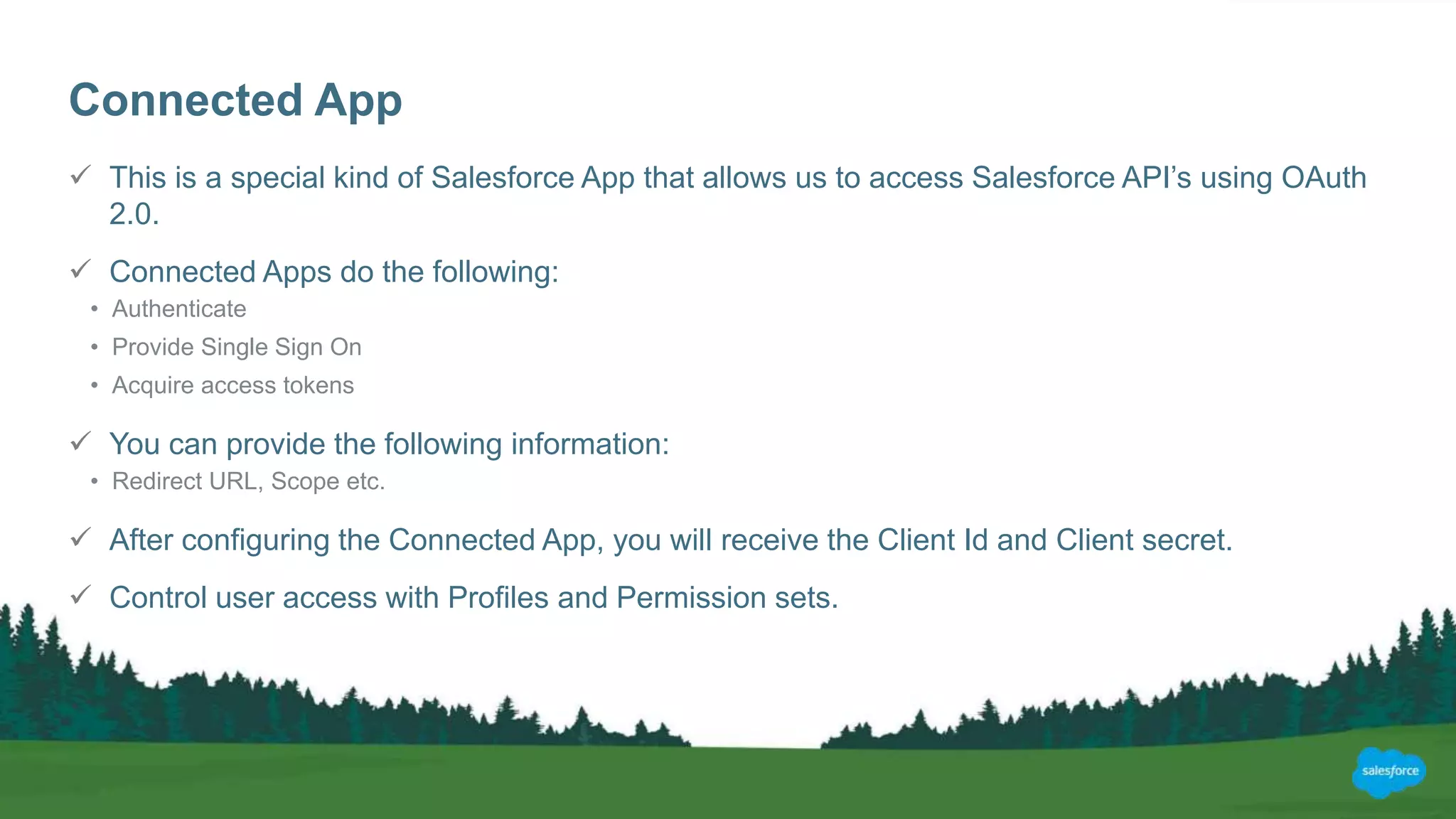 Connected App
 This is a special kind of Salesforce App that allows us to access Salesforce API’s using OAuth
2.0.
 Connected Apps do the following:
• Authenticate
• Provide Single Sign On
• Acquire access tokens
 You can provide the following information:
• Redirect URL, Scope etc.
 After configuring the Connected App, you will receive the Client Id and Client secret.
 Control user access with Profiles and Permission sets.
 