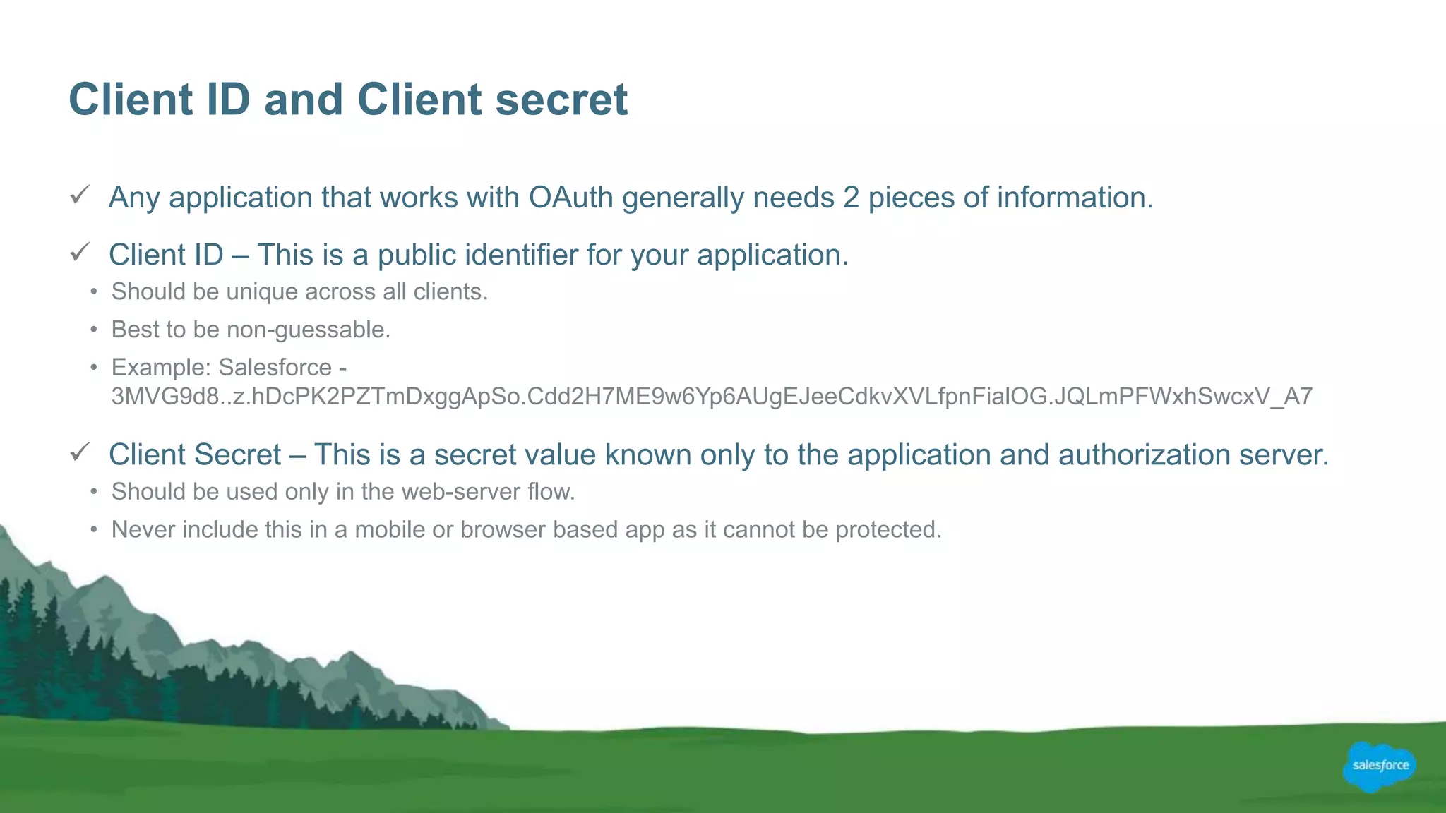 Client ID and Client secret
 Any application that works with OAuth generally needs 2 pieces of information.
 Client ID – This is a public identifier for your application.
• Should be unique across all clients.
• Best to be non-guessable.
• Example: Salesforce -
3MVG9d8..z.hDcPK2PZTmDxggApSo.Cdd2H7ME9w6Yp6AUgEJeeCdkvXVLfpnFialOG.JQLmPFWxhSwcxV_A7
 Client Secret – This is a secret value known only to the application and authorization server.
• Should be used only in the web-server flow.
• Never include this in a mobile or browser based app as it cannot be protected.
 