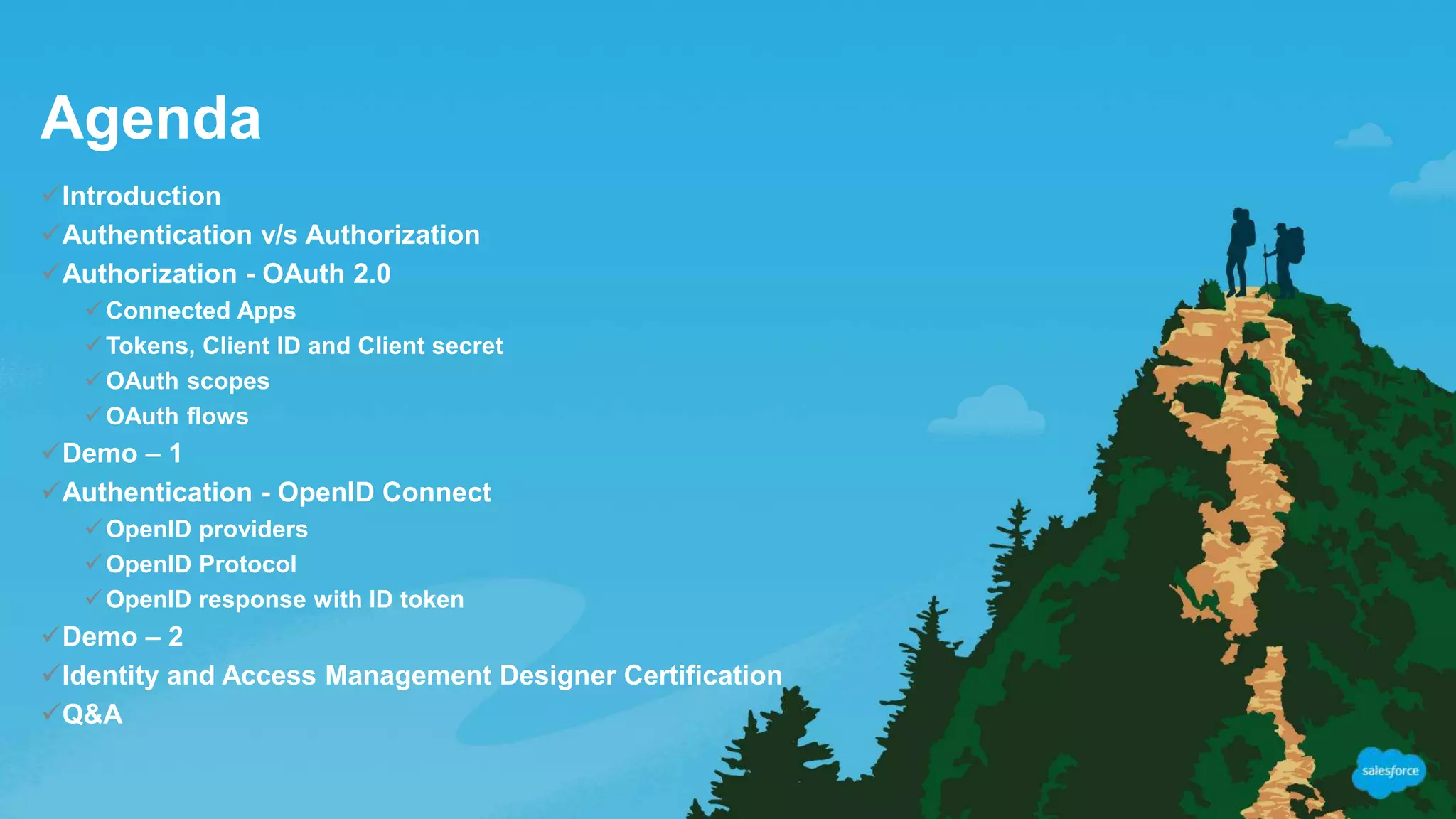 Agenda
Introduction
Authentication v/s Authorization
Authorization - OAuth 2.0
Connected Apps
Tokens, Client ID and Client secret
OAuth scopes
OAuth flows
Demo – 1
Authentication - OpenID Connect
OpenID providers
OpenID Protocol
OpenID response with ID token
Demo – 2
Identity and Access Management Designer Certification
Q&A
 