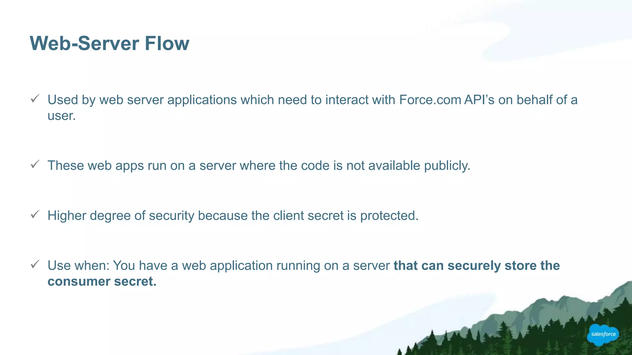 Web-Server Flow
 Used by web server applications which need to interact with Force.com API’s on behalf of a
user.
 These web apps run on a server where the code is not available publicly.
 Higher degree of security because the client secret is protected.
 Use when: You have a web application running on a server that can securely store the
consumer secret.
 
