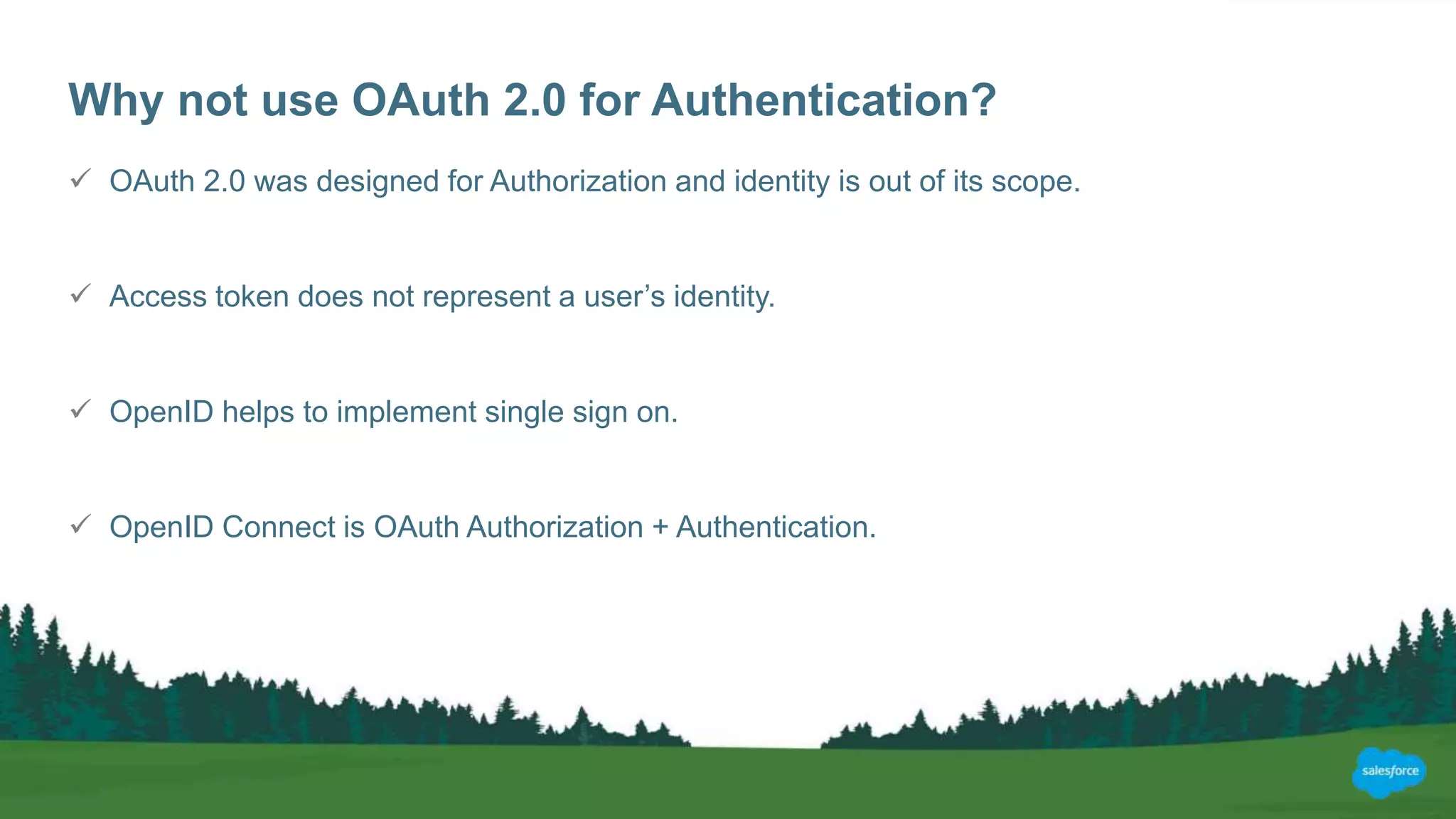 Why not use OAuth 2.0 for Authentication?
 OAuth 2.0 was designed for Authorization and identity is out of its scope.
 Access token does not represent a user’s identity.
 OpenID helps to implement single sign on.
 OpenID Connect is OAuth Authorization + Authentication.
 