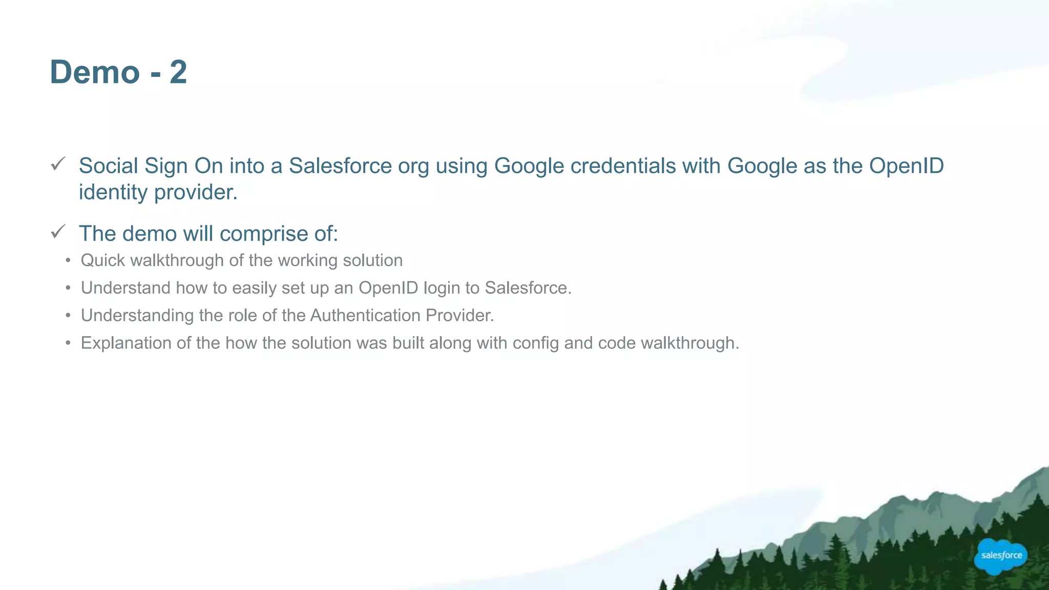 Demo - 2
 Social Sign On into a Salesforce org using Google credentials with Google as the OpenID
identity provider.
 The demo will comprise of:
• Quick walkthrough of the working solution
• Understand how to easily set up an OpenID login to Salesforce.
• Understanding the role of the Authentication Provider.
• Explanation of the how the solution was built along with config and code walkthrough.
 