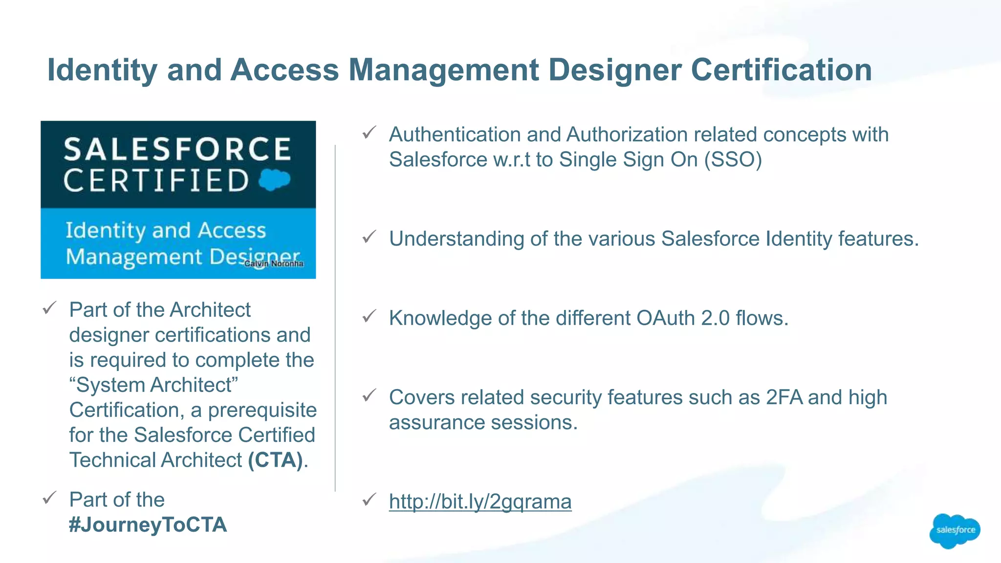  Part of the Architect
designer certifications and
is required to complete the
“System Architect”
Certification, a prerequisite
for the Salesforce Certified
Technical Architect (CTA).
 Part of the
#JourneyToCTA
Identity and Access Management Designer Certification
 Authentication and Authorization related concepts with
Salesforce w.r.t to Single Sign On (SSO)
 Understanding of the various Salesforce Identity features.
 Knowledge of the different OAuth 2.0 flows.
 Covers related security features such as 2FA and high
assurance sessions.
 http://bit.ly/2gqrama
 