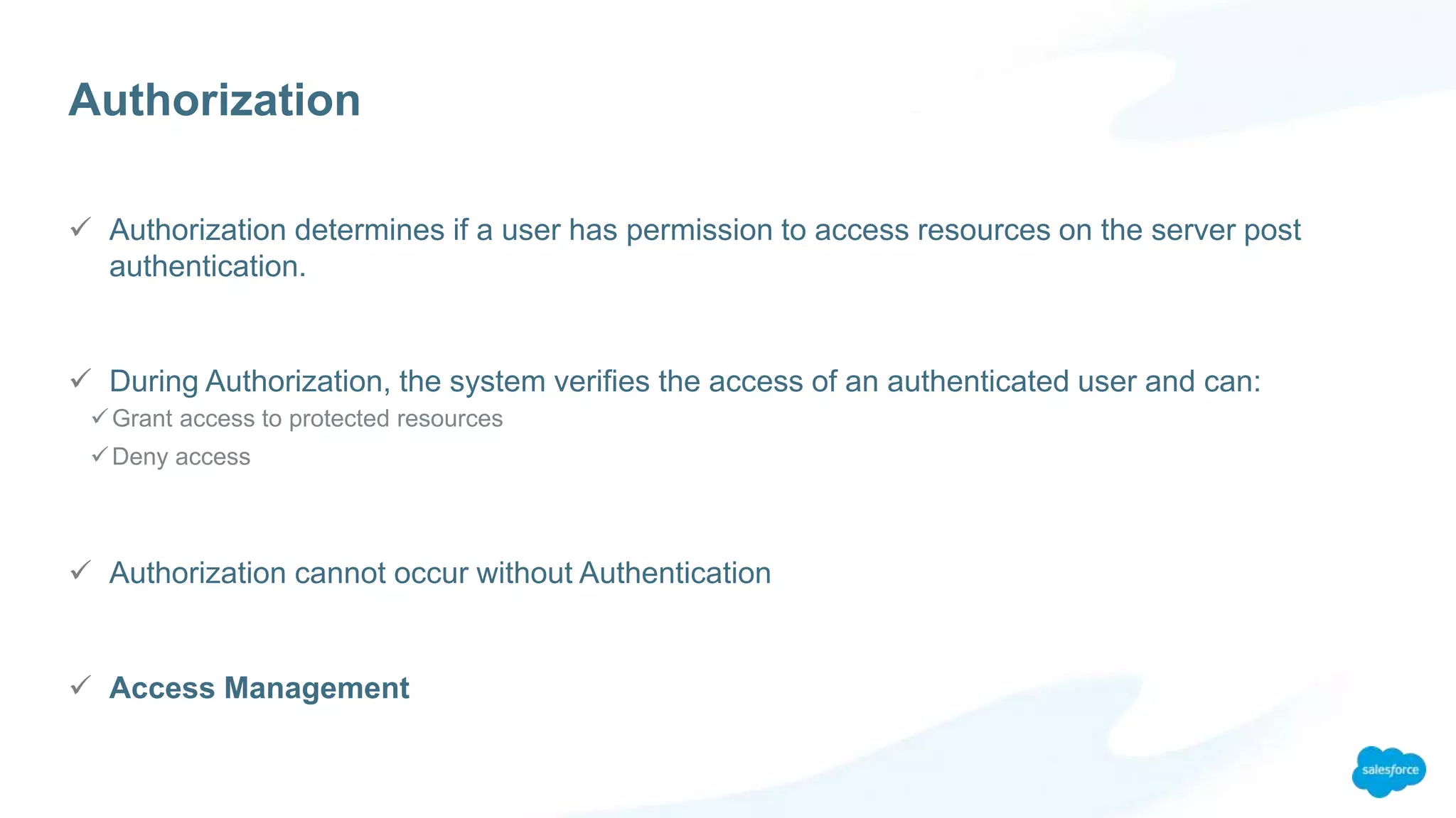 Authorization
 Authorization determines if a user has permission to access resources on the server post
authentication.
 During Authorization, the system verifies the access of an authenticated user and can:
Grant access to protected resources
Deny access
 Authorization cannot occur without Authentication
 Access Management
 